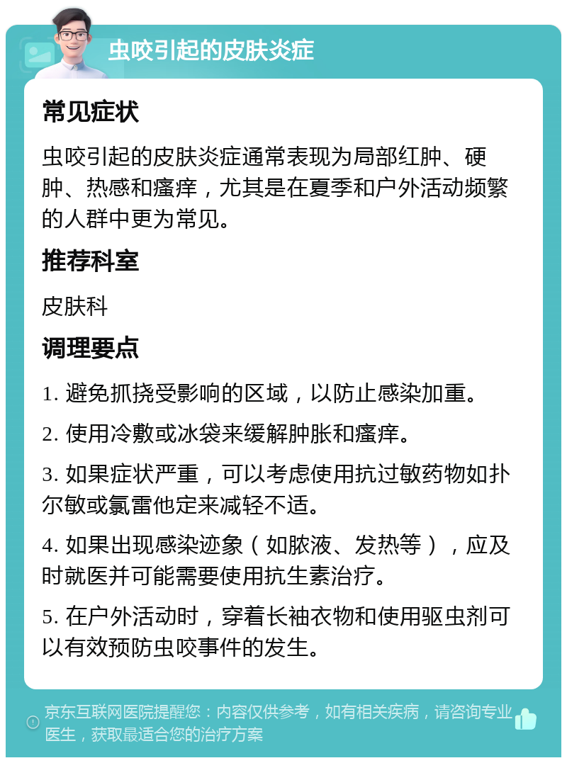 虫咬引起的皮肤炎症 常见症状 虫咬引起的皮肤炎症通常表现为局部红肿、硬肿、热感和瘙痒，尤其是在夏季和户外活动频繁的人群中更为常见。 推荐科室 皮肤科 调理要点 1. 避免抓挠受影响的区域，以防止感染加重。 2. 使用冷敷或冰袋来缓解肿胀和瘙痒。 3. 如果症状严重，可以考虑使用抗过敏药物如扑尔敏或氯雷他定来减轻不适。 4. 如果出现感染迹象（如脓液、发热等），应及时就医并可能需要使用抗生素治疗。 5. 在户外活动时，穿着长袖衣物和使用驱虫剂可以有效预防虫咬事件的发生。