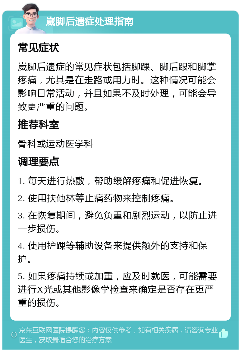 崴脚后遗症处理指南 常见症状 崴脚后遗症的常见症状包括脚踝、脚后跟和脚掌疼痛，尤其是在走路或用力时。这种情况可能会影响日常活动，并且如果不及时处理，可能会导致更严重的问题。 推荐科室 骨科或运动医学科 调理要点 1. 每天进行热敷，帮助缓解疼痛和促进恢复。 2. 使用扶他林等止痛药物来控制疼痛。 3. 在恢复期间，避免负重和剧烈运动，以防止进一步损伤。 4. 使用护踝等辅助设备来提供额外的支持和保护。 5. 如果疼痛持续或加重，应及时就医，可能需要进行X光或其他影像学检查来确定是否存在更严重的损伤。