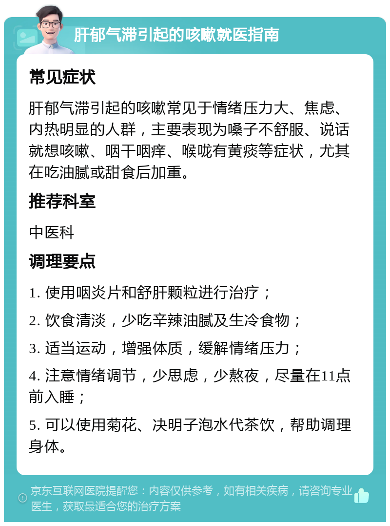 肝郁气滞引起的咳嗽就医指南 常见症状 肝郁气滞引起的咳嗽常见于情绪压力大、焦虑、内热明显的人群，主要表现为嗓子不舒服、说话就想咳嗽、咽干咽痒、喉咙有黄痰等症状，尤其在吃油腻或甜食后加重。 推荐科室 中医科 调理要点 1. 使用咽炎片和舒肝颗粒进行治疗； 2. 饮食清淡，少吃辛辣油腻及生冷食物； 3. 适当运动，增强体质，缓解情绪压力； 4. 注意情绪调节，少思虑，少熬夜，尽量在11点前入睡； 5. 可以使用菊花、决明子泡水代茶饮，帮助调理身体。