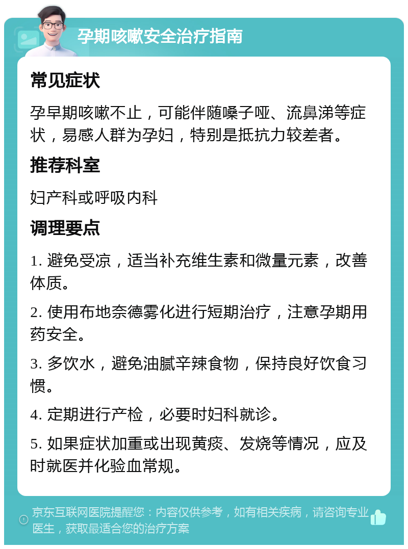 孕期咳嗽安全治疗指南 常见症状 孕早期咳嗽不止，可能伴随嗓子哑、流鼻涕等症状，易感人群为孕妇，特别是抵抗力较差者。 推荐科室 妇产科或呼吸内科 调理要点 1. 避免受凉，适当补充维生素和微量元素，改善体质。 2. 使用布地奈德雾化进行短期治疗，注意孕期用药安全。 3. 多饮水，避免油腻辛辣食物，保持良好饮食习惯。 4. 定期进行产检，必要时妇科就诊。 5. 如果症状加重或出现黄痰、发烧等情况，应及时就医并化验血常规。