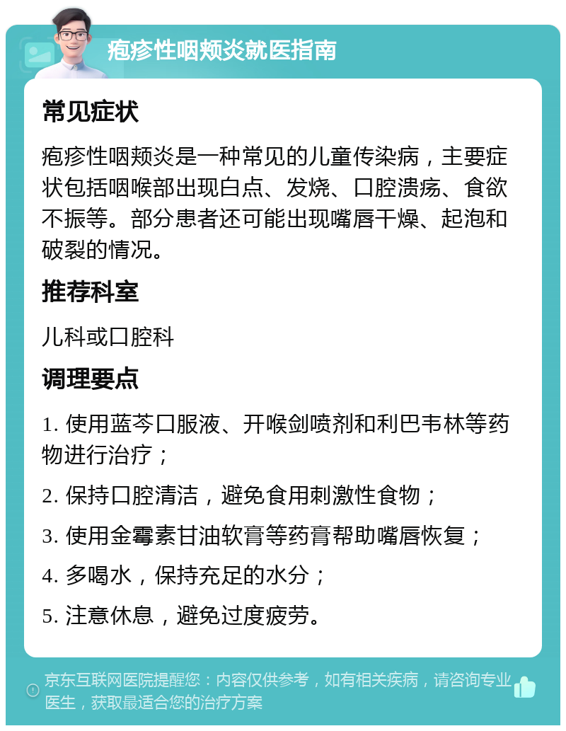 疱疹性咽颊炎就医指南 常见症状 疱疹性咽颊炎是一种常见的儿童传染病，主要症状包括咽喉部出现白点、发烧、口腔溃疡、食欲不振等。部分患者还可能出现嘴唇干燥、起泡和破裂的情况。 推荐科室 儿科或口腔科 调理要点 1. 使用蓝芩口服液、开喉剑喷剂和利巴韦林等药物进行治疗； 2. 保持口腔清洁，避免食用刺激性食物； 3. 使用金霉素甘油软膏等药膏帮助嘴唇恢复； 4. 多喝水，保持充足的水分； 5. 注意休息，避免过度疲劳。