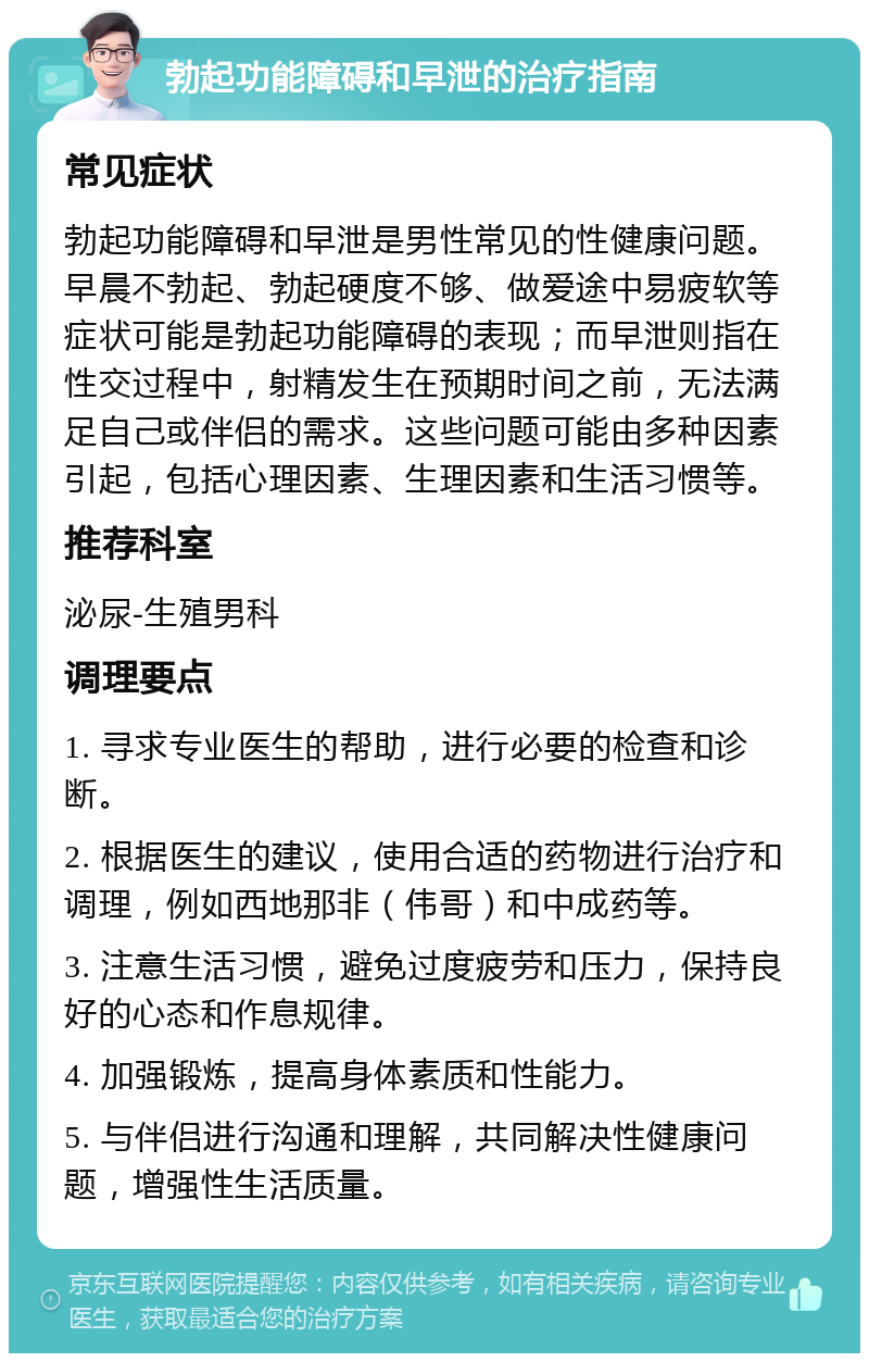 勃起功能障碍和早泄的治疗指南 常见症状 勃起功能障碍和早泄是男性常见的性健康问题。早晨不勃起、勃起硬度不够、做爱途中易疲软等症状可能是勃起功能障碍的表现；而早泄则指在性交过程中，射精发生在预期时间之前，无法满足自己或伴侣的需求。这些问题可能由多种因素引起，包括心理因素、生理因素和生活习惯等。 推荐科室 泌尿-生殖男科 调理要点 1. 寻求专业医生的帮助，进行必要的检查和诊断。 2. 根据医生的建议，使用合适的药物进行治疗和调理，例如西地那非（伟哥）和中成药等。 3. 注意生活习惯，避免过度疲劳和压力，保持良好的心态和作息规律。 4. 加强锻炼，提高身体素质和性能力。 5. 与伴侣进行沟通和理解，共同解决性健康问题，增强性生活质量。