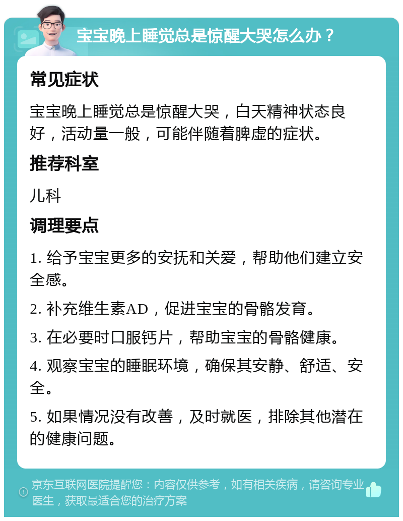 宝宝晚上睡觉总是惊醒大哭怎么办？ 常见症状 宝宝晚上睡觉总是惊醒大哭，白天精神状态良好，活动量一般，可能伴随着脾虚的症状。 推荐科室 儿科 调理要点 1. 给予宝宝更多的安抚和关爱，帮助他们建立安全感。 2. 补充维生素AD，促进宝宝的骨骼发育。 3. 在必要时口服钙片，帮助宝宝的骨骼健康。 4. 观察宝宝的睡眠环境，确保其安静、舒适、安全。 5. 如果情况没有改善，及时就医，排除其他潜在的健康问题。