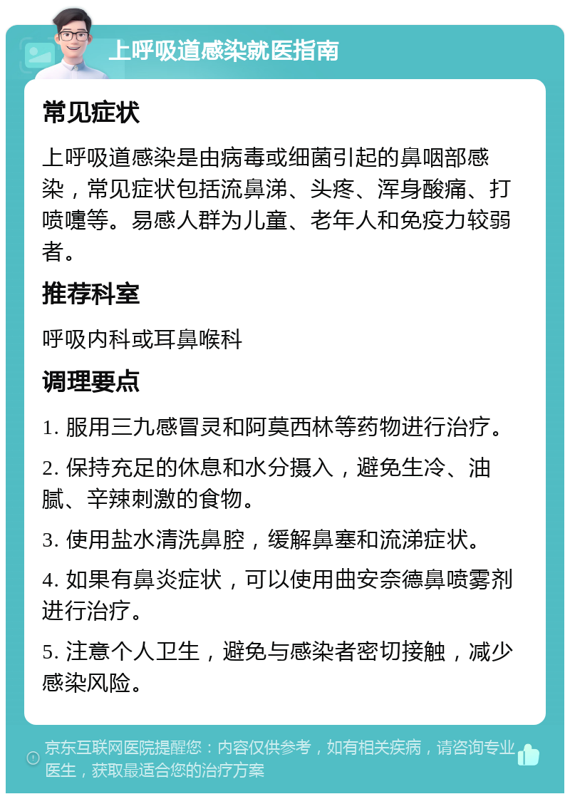 上呼吸道感染就医指南 常见症状 上呼吸道感染是由病毒或细菌引起的鼻咽部感染，常见症状包括流鼻涕、头疼、浑身酸痛、打喷嚏等。易感人群为儿童、老年人和免疫力较弱者。 推荐科室 呼吸内科或耳鼻喉科 调理要点 1. 服用三九感冒灵和阿莫西林等药物进行治疗。 2. 保持充足的休息和水分摄入，避免生冷、油腻、辛辣刺激的食物。 3. 使用盐水清洗鼻腔，缓解鼻塞和流涕症状。 4. 如果有鼻炎症状，可以使用曲安奈德鼻喷雾剂进行治疗。 5. 注意个人卫生，避免与感染者密切接触，减少感染风险。