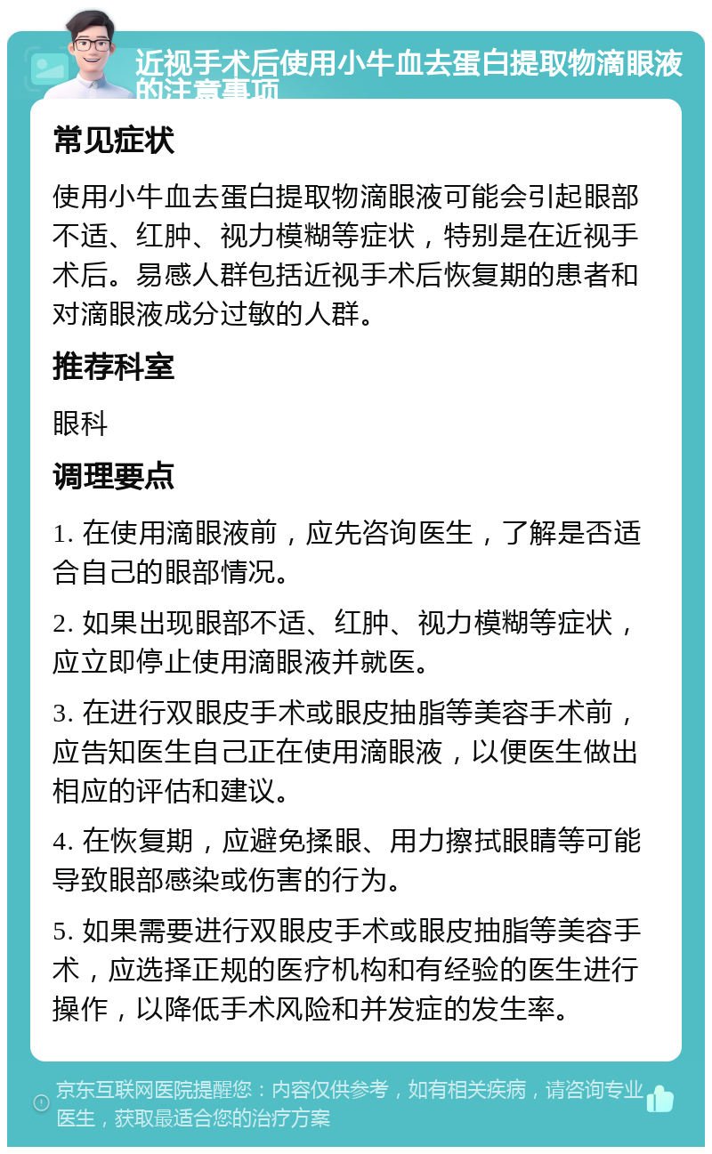 近视手术后使用小牛血去蛋白提取物滴眼液的注意事项 常见症状 使用小牛血去蛋白提取物滴眼液可能会引起眼部不适、红肿、视力模糊等症状，特别是在近视手术后。易感人群包括近视手术后恢复期的患者和对滴眼液成分过敏的人群。 推荐科室 眼科 调理要点 1. 在使用滴眼液前，应先咨询医生，了解是否适合自己的眼部情况。 2. 如果出现眼部不适、红肿、视力模糊等症状，应立即停止使用滴眼液并就医。 3. 在进行双眼皮手术或眼皮抽脂等美容手术前，应告知医生自己正在使用滴眼液，以便医生做出相应的评估和建议。 4. 在恢复期，应避免揉眼、用力擦拭眼睛等可能导致眼部感染或伤害的行为。 5. 如果需要进行双眼皮手术或眼皮抽脂等美容手术，应选择正规的医疗机构和有经验的医生进行操作，以降低手术风险和并发症的发生率。