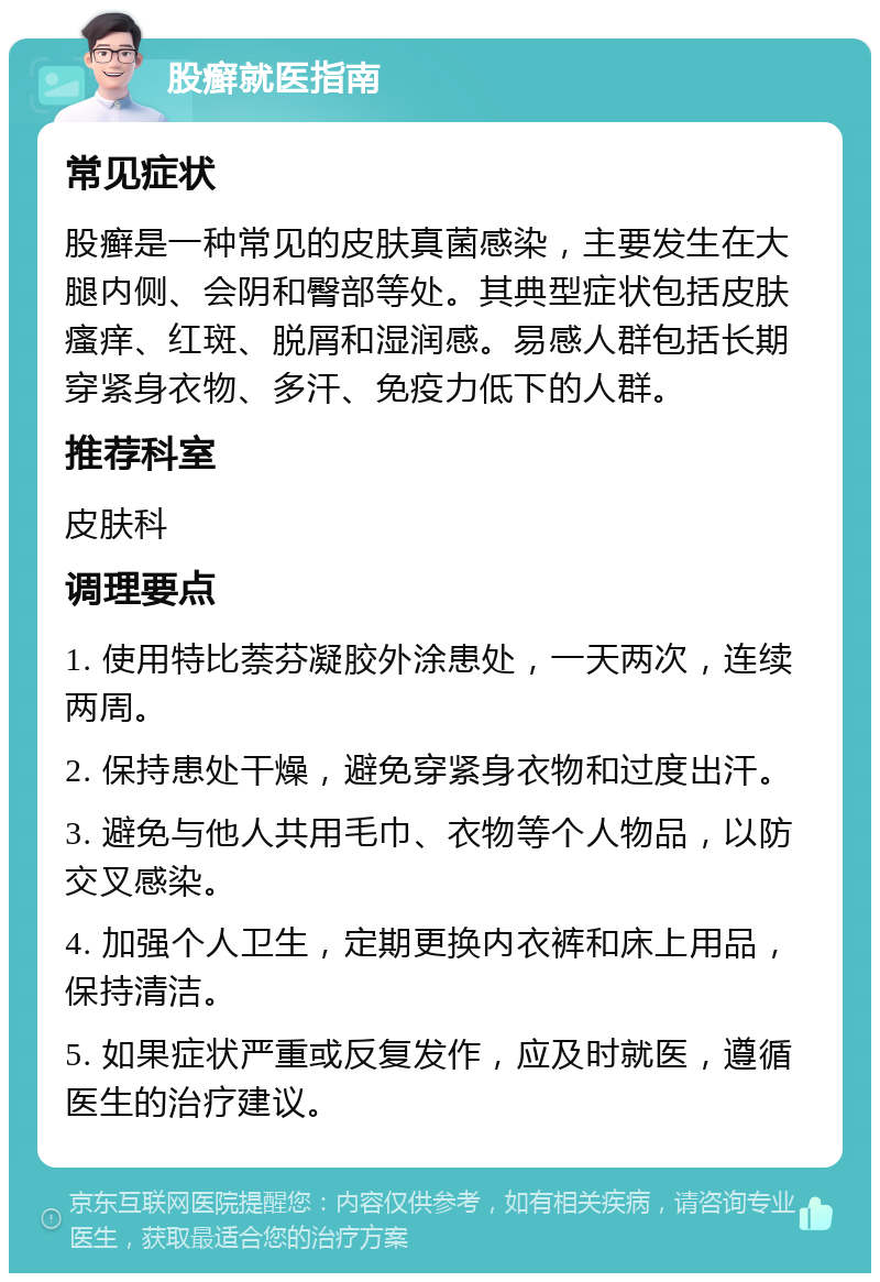 股癣就医指南 常见症状 股癣是一种常见的皮肤真菌感染，主要发生在大腿内侧、会阴和臀部等处。其典型症状包括皮肤瘙痒、红斑、脱屑和湿润感。易感人群包括长期穿紧身衣物、多汗、免疫力低下的人群。 推荐科室 皮肤科 调理要点 1. 使用特比萘芬凝胶外涂患处，一天两次，连续两周。 2. 保持患处干燥，避免穿紧身衣物和过度出汗。 3. 避免与他人共用毛巾、衣物等个人物品，以防交叉感染。 4. 加强个人卫生，定期更换内衣裤和床上用品，保持清洁。 5. 如果症状严重或反复发作，应及时就医，遵循医生的治疗建议。