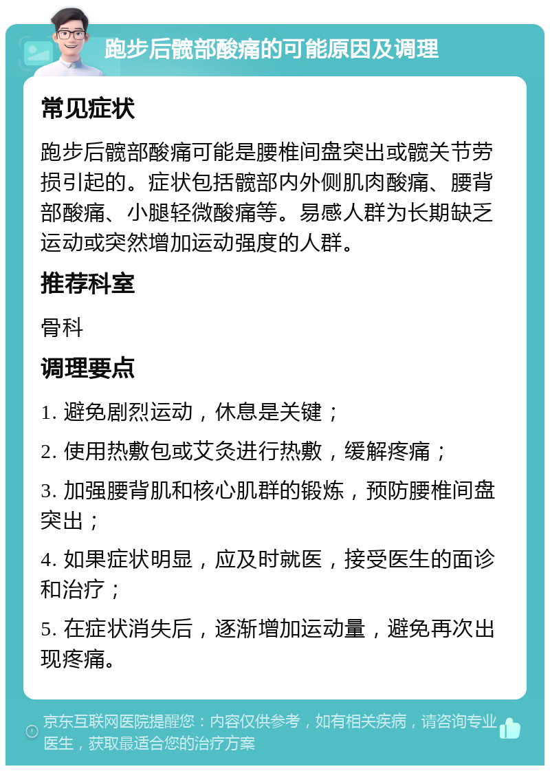 跑步后髋部酸痛的可能原因及调理 常见症状 跑步后髋部酸痛可能是腰椎间盘突出或髋关节劳损引起的。症状包括髋部内外侧肌肉酸痛、腰背部酸痛、小腿轻微酸痛等。易感人群为长期缺乏运动或突然增加运动强度的人群。 推荐科室 骨科 调理要点 1. 避免剧烈运动，休息是关键； 2. 使用热敷包或艾灸进行热敷，缓解疼痛； 3. 加强腰背肌和核心肌群的锻炼，预防腰椎间盘突出； 4. 如果症状明显，应及时就医，接受医生的面诊和治疗； 5. 在症状消失后，逐渐增加运动量，避免再次出现疼痛。