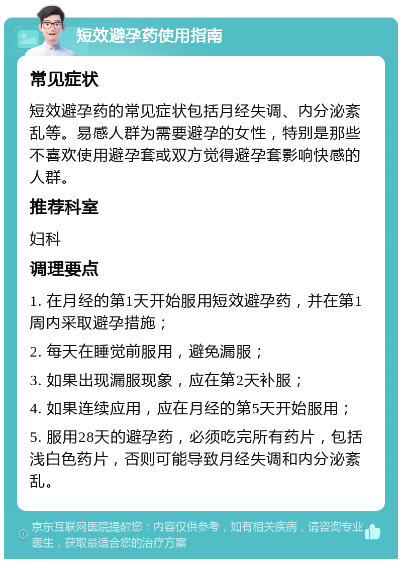 短效避孕药使用指南 常见症状 短效避孕药的常见症状包括月经失调、内分泌紊乱等。易感人群为需要避孕的女性，特别是那些不喜欢使用避孕套或双方觉得避孕套影响快感的人群。 推荐科室 妇科 调理要点 1. 在月经的第1天开始服用短效避孕药，并在第1周内采取避孕措施； 2. 每天在睡觉前服用，避免漏服； 3. 如果出现漏服现象，应在第2天补服； 4. 如果连续应用，应在月经的第5天开始服用； 5. 服用28天的避孕药，必须吃完所有药片，包括浅白色药片，否则可能导致月经失调和内分泌紊乱。