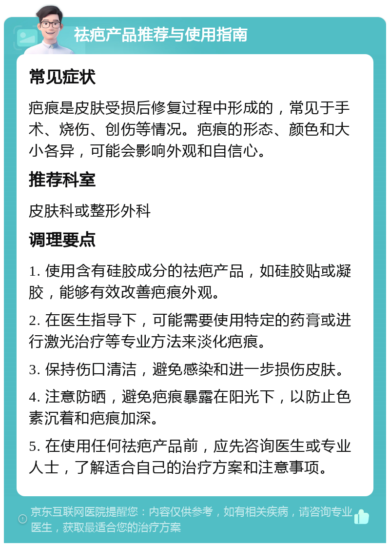 祛疤产品推荐与使用指南 常见症状 疤痕是皮肤受损后修复过程中形成的，常见于手术、烧伤、创伤等情况。疤痕的形态、颜色和大小各异，可能会影响外观和自信心。 推荐科室 皮肤科或整形外科 调理要点 1. 使用含有硅胶成分的祛疤产品，如硅胶贴或凝胶，能够有效改善疤痕外观。 2. 在医生指导下，可能需要使用特定的药膏或进行激光治疗等专业方法来淡化疤痕。 3. 保持伤口清洁，避免感染和进一步损伤皮肤。 4. 注意防晒，避免疤痕暴露在阳光下，以防止色素沉着和疤痕加深。 5. 在使用任何祛疤产品前，应先咨询医生或专业人士，了解适合自己的治疗方案和注意事项。