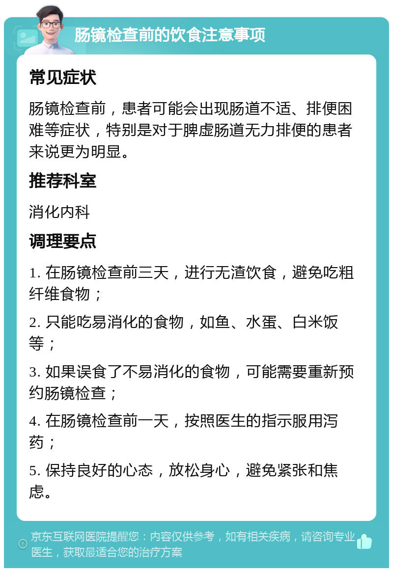 肠镜检查前的饮食注意事项 常见症状 肠镜检查前，患者可能会出现肠道不适、排便困难等症状，特别是对于脾虚肠道无力排便的患者来说更为明显。 推荐科室 消化内科 调理要点 1. 在肠镜检查前三天，进行无渣饮食，避免吃粗纤维食物； 2. 只能吃易消化的食物，如鱼、水蛋、白米饭等； 3. 如果误食了不易消化的食物，可能需要重新预约肠镜检查； 4. 在肠镜检查前一天，按照医生的指示服用泻药； 5. 保持良好的心态，放松身心，避免紧张和焦虑。