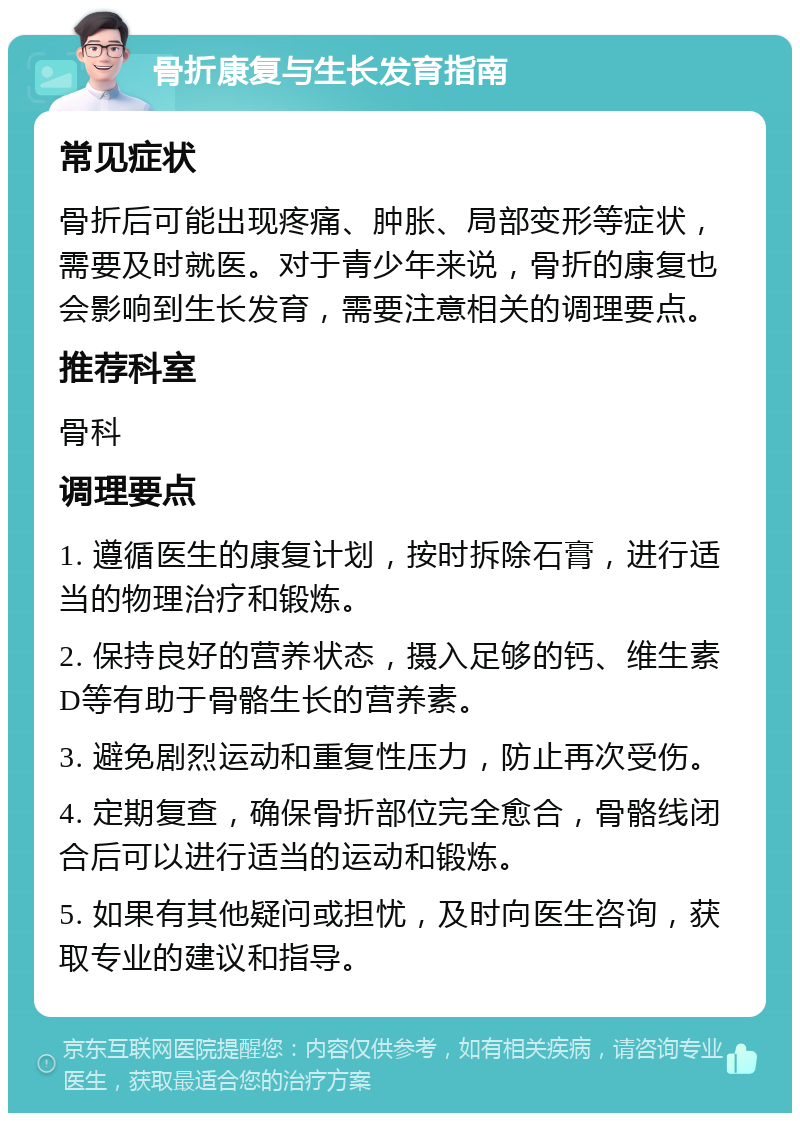 骨折康复与生长发育指南 常见症状 骨折后可能出现疼痛、肿胀、局部变形等症状，需要及时就医。对于青少年来说，骨折的康复也会影响到生长发育，需要注意相关的调理要点。 推荐科室 骨科 调理要点 1. 遵循医生的康复计划，按时拆除石膏，进行适当的物理治疗和锻炼。 2. 保持良好的营养状态，摄入足够的钙、维生素D等有助于骨骼生长的营养素。 3. 避免剧烈运动和重复性压力，防止再次受伤。 4. 定期复查，确保骨折部位完全愈合，骨骼线闭合后可以进行适当的运动和锻炼。 5. 如果有其他疑问或担忧，及时向医生咨询，获取专业的建议和指导。