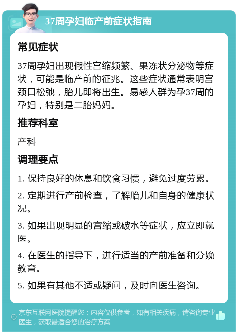 37周孕妇临产前症状指南 常见症状 37周孕妇出现假性宫缩频繁、果冻状分泌物等症状，可能是临产前的征兆。这些症状通常表明宫颈口松弛，胎儿即将出生。易感人群为孕37周的孕妇，特别是二胎妈妈。 推荐科室 产科 调理要点 1. 保持良好的休息和饮食习惯，避免过度劳累。 2. 定期进行产前检查，了解胎儿和自身的健康状况。 3. 如果出现明显的宫缩或破水等症状，应立即就医。 4. 在医生的指导下，进行适当的产前准备和分娩教育。 5. 如果有其他不适或疑问，及时向医生咨询。