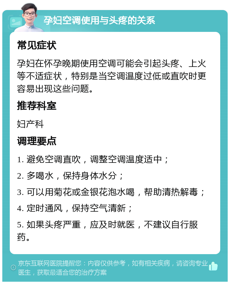 孕妇空调使用与头疼的关系 常见症状 孕妇在怀孕晚期使用空调可能会引起头疼、上火等不适症状，特别是当空调温度过低或直吹时更容易出现这些问题。 推荐科室 妇产科 调理要点 1. 避免空调直吹，调整空调温度适中； 2. 多喝水，保持身体水分； 3. 可以用菊花或金银花泡水喝，帮助清热解毒； 4. 定时通风，保持空气清新； 5. 如果头疼严重，应及时就医，不建议自行服药。