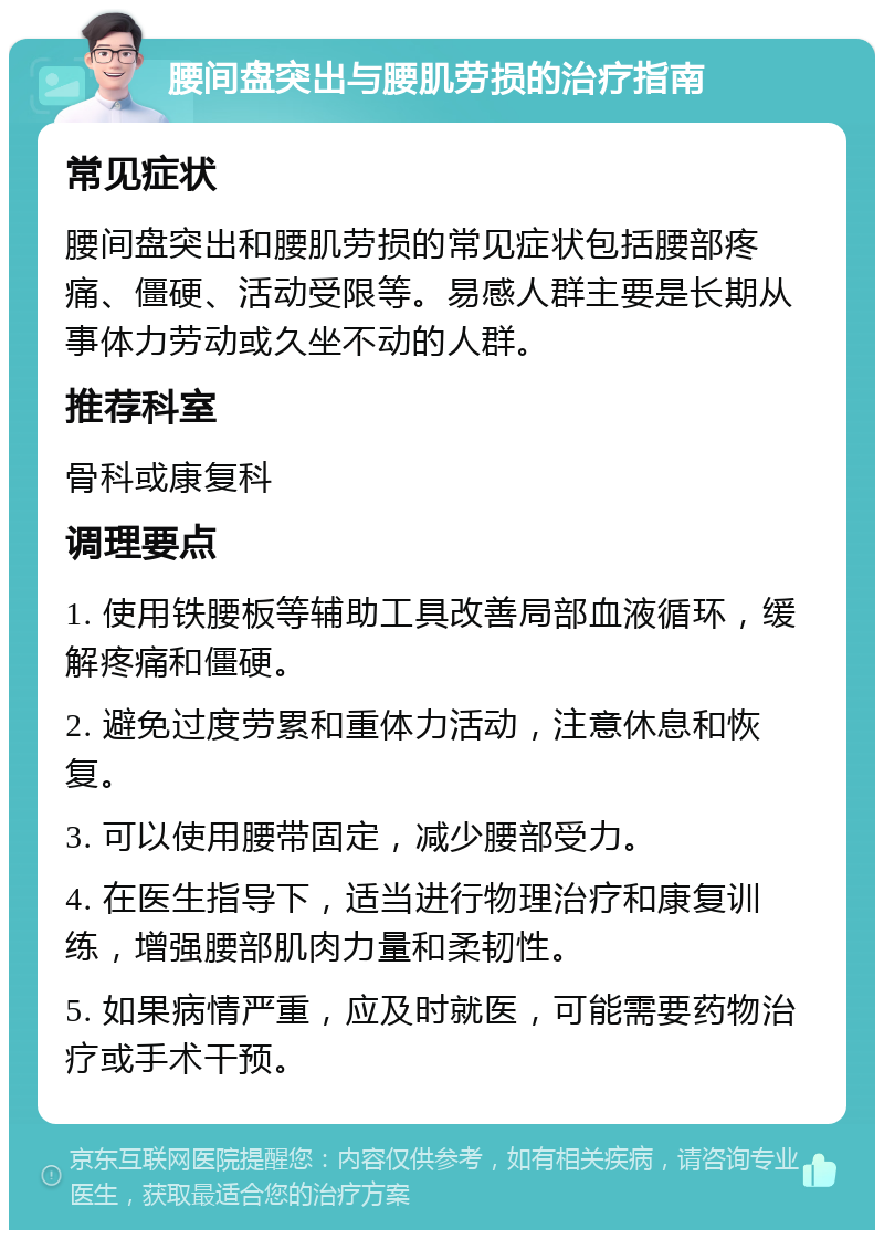 腰间盘突出与腰肌劳损的治疗指南 常见症状 腰间盘突出和腰肌劳损的常见症状包括腰部疼痛、僵硬、活动受限等。易感人群主要是长期从事体力劳动或久坐不动的人群。 推荐科室 骨科或康复科 调理要点 1. 使用铁腰板等辅助工具改善局部血液循环，缓解疼痛和僵硬。 2. 避免过度劳累和重体力活动，注意休息和恢复。 3. 可以使用腰带固定，减少腰部受力。 4. 在医生指导下，适当进行物理治疗和康复训练，增强腰部肌肉力量和柔韧性。 5. 如果病情严重，应及时就医，可能需要药物治疗或手术干预。