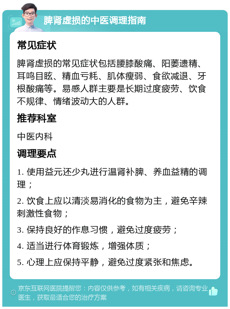 脾肾虚损的中医调理指南 常见症状 脾肾虚损的常见症状包括腰膝酸痛、阳萎遗精、耳鸣目眩、精血亏耗、肌体瘦弱、食欲减退、牙根酸痛等。易感人群主要是长期过度疲劳、饮食不规律、情绪波动大的人群。 推荐科室 中医内科 调理要点 1. 使用益元还少丸进行温肾补脾、养血益精的调理； 2. 饮食上应以清淡易消化的食物为主，避免辛辣刺激性食物； 3. 保持良好的作息习惯，避免过度疲劳； 4. 适当进行体育锻炼，增强体质； 5. 心理上应保持平静，避免过度紧张和焦虑。