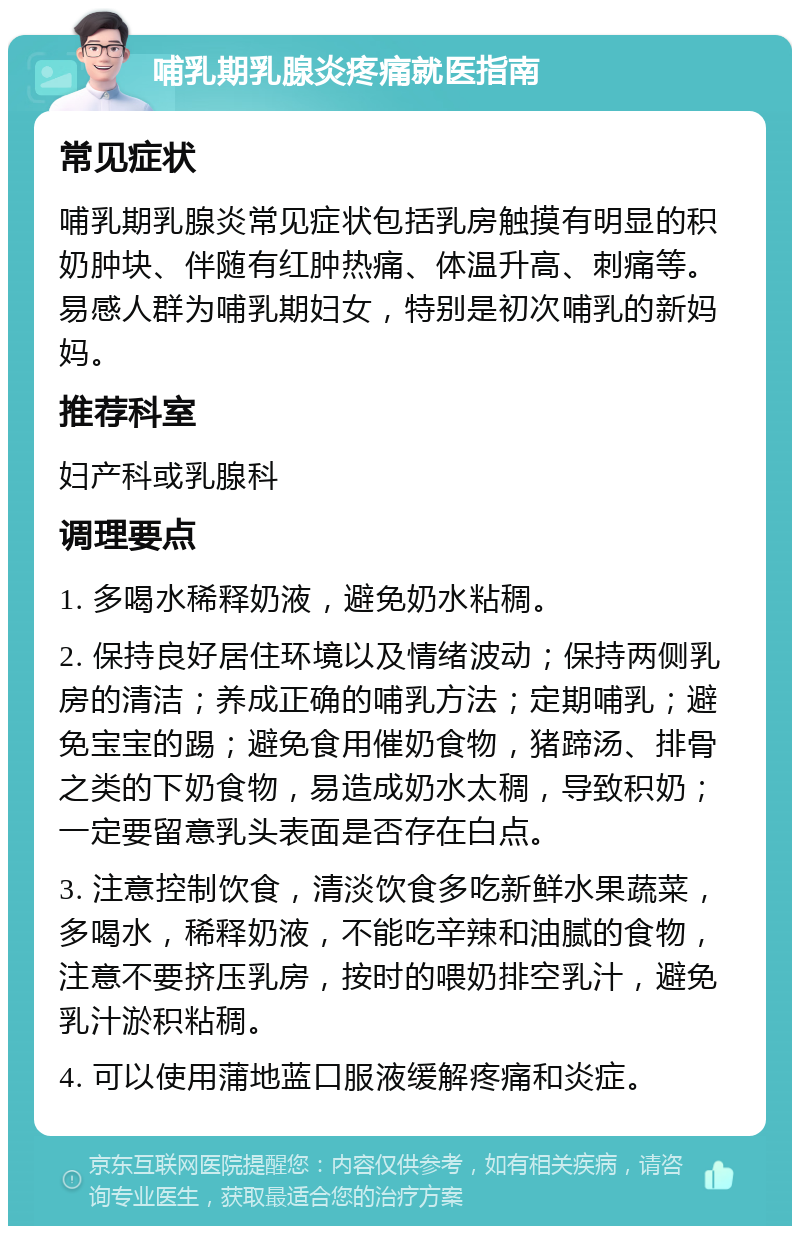 哺乳期乳腺炎疼痛就医指南 常见症状 哺乳期乳腺炎常见症状包括乳房触摸有明显的积奶肿块、伴随有红肿热痛、体温升高、刺痛等。易感人群为哺乳期妇女，特别是初次哺乳的新妈妈。 推荐科室 妇产科或乳腺科 调理要点 1. 多喝水稀释奶液，避免奶水粘稠。 2. 保持良好居住环境以及情绪波动；保持两侧乳房的清洁；养成正确的哺乳方法；定期哺乳；避免宝宝的踢；避免食用催奶食物，猪蹄汤、排骨之类的下奶食物，易造成奶水太稠，导致积奶；一定要留意乳头表面是否存在白点。 3. 注意控制饮食，清淡饮食多吃新鲜水果蔬菜，多喝水，稀释奶液，不能吃辛辣和油腻的食物，注意不要挤压乳房，按时的喂奶排空乳汁，避免乳汁淤积粘稠。 4. 可以使用蒲地蓝口服液缓解疼痛和炎症。