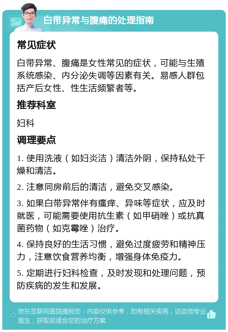 白带异常与腹痛的处理指南 常见症状 白带异常、腹痛是女性常见的症状，可能与生殖系统感染、内分泌失调等因素有关。易感人群包括产后女性、性生活频繁者等。 推荐科室 妇科 调理要点 1. 使用洗液（如妇炎洁）清洁外阴，保持私处干燥和清洁。 2. 注意同房前后的清洁，避免交叉感染。 3. 如果白带异常伴有瘙痒、异味等症状，应及时就医，可能需要使用抗生素（如甲硝唑）或抗真菌药物（如克霉唑）治疗。 4. 保持良好的生活习惯，避免过度疲劳和精神压力，注意饮食营养均衡，增强身体免疫力。 5. 定期进行妇科检查，及时发现和处理问题，预防疾病的发生和发展。