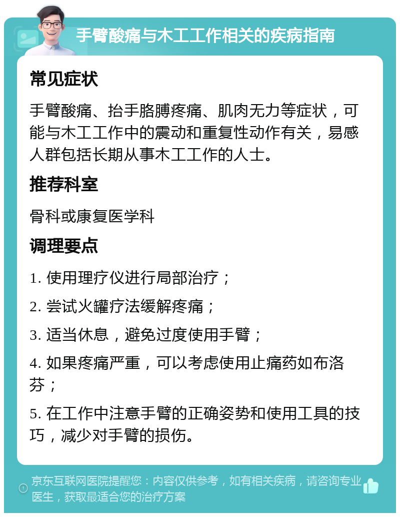 手臂酸痛与木工工作相关的疾病指南 常见症状 手臂酸痛、抬手胳膊疼痛、肌肉无力等症状，可能与木工工作中的震动和重复性动作有关，易感人群包括长期从事木工工作的人士。 推荐科室 骨科或康复医学科 调理要点 1. 使用理疗仪进行局部治疗； 2. 尝试火罐疗法缓解疼痛； 3. 适当休息，避免过度使用手臂； 4. 如果疼痛严重，可以考虑使用止痛药如布洛芬； 5. 在工作中注意手臂的正确姿势和使用工具的技巧，减少对手臂的损伤。