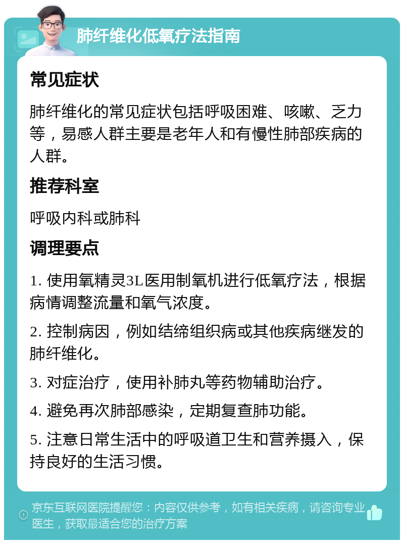 肺纤维化低氧疗法指南 常见症状 肺纤维化的常见症状包括呼吸困难、咳嗽、乏力等，易感人群主要是老年人和有慢性肺部疾病的人群。 推荐科室 呼吸内科或肺科 调理要点 1. 使用氧精灵3L医用制氧机进行低氧疗法，根据病情调整流量和氧气浓度。 2. 控制病因，例如结缔组织病或其他疾病继发的肺纤维化。 3. 对症治疗，使用补肺丸等药物辅助治疗。 4. 避免再次肺部感染，定期复查肺功能。 5. 注意日常生活中的呼吸道卫生和营养摄入，保持良好的生活习惯。