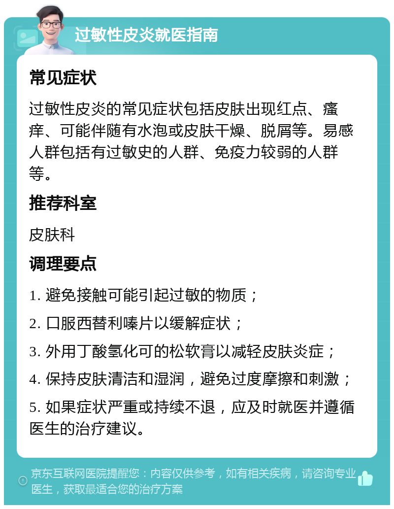 过敏性皮炎就医指南 常见症状 过敏性皮炎的常见症状包括皮肤出现红点、瘙痒、可能伴随有水泡或皮肤干燥、脱屑等。易感人群包括有过敏史的人群、免疫力较弱的人群等。 推荐科室 皮肤科 调理要点 1. 避免接触可能引起过敏的物质； 2. 口服西替利嗪片以缓解症状； 3. 外用丁酸氢化可的松软膏以减轻皮肤炎症； 4. 保持皮肤清洁和湿润，避免过度摩擦和刺激； 5. 如果症状严重或持续不退，应及时就医并遵循医生的治疗建议。