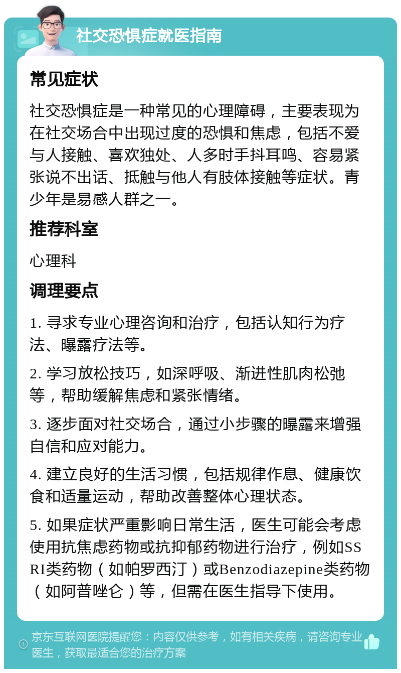 社交恐惧症就医指南 常见症状 社交恐惧症是一种常见的心理障碍，主要表现为在社交场合中出现过度的恐惧和焦虑，包括不爱与人接触、喜欢独处、人多时手抖耳鸣、容易紧张说不出话、抵触与他人有肢体接触等症状。青少年是易感人群之一。 推荐科室 心理科 调理要点 1. 寻求专业心理咨询和治疗，包括认知行为疗法、曝露疗法等。 2. 学习放松技巧，如深呼吸、渐进性肌肉松弛等，帮助缓解焦虑和紧张情绪。 3. 逐步面对社交场合，通过小步骤的曝露来增强自信和应对能力。 4. 建立良好的生活习惯，包括规律作息、健康饮食和适量运动，帮助改善整体心理状态。 5. 如果症状严重影响日常生活，医生可能会考虑使用抗焦虑药物或抗抑郁药物进行治疗，例如SSRI类药物（如帕罗西汀）或Benzodiazepine类药物（如阿普唑仑）等，但需在医生指导下使用。