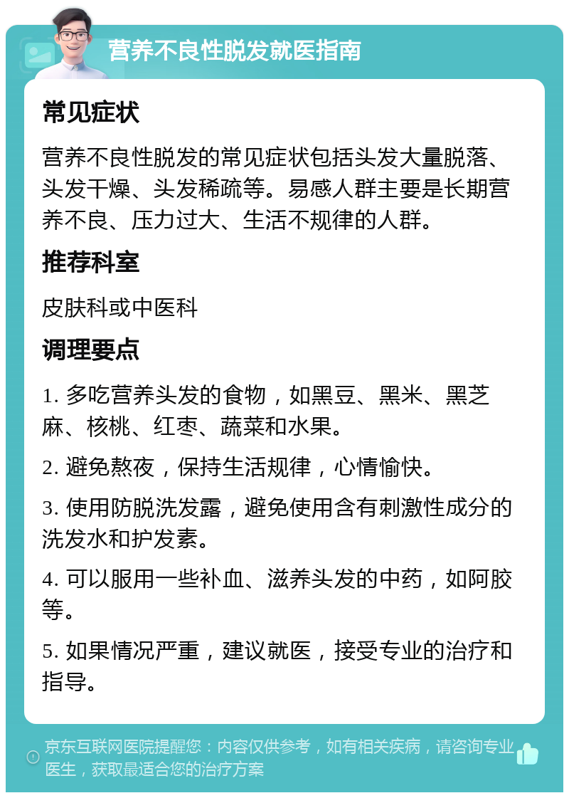 营养不良性脱发就医指南 常见症状 营养不良性脱发的常见症状包括头发大量脱落、头发干燥、头发稀疏等。易感人群主要是长期营养不良、压力过大、生活不规律的人群。 推荐科室 皮肤科或中医科 调理要点 1. 多吃营养头发的食物，如黑豆、黑米、黑芝麻、核桃、红枣、蔬菜和水果。 2. 避免熬夜，保持生活规律，心情愉快。 3. 使用防脱洗发露，避免使用含有刺激性成分的洗发水和护发素。 4. 可以服用一些补血、滋养头发的中药，如阿胶等。 5. 如果情况严重，建议就医，接受专业的治疗和指导。