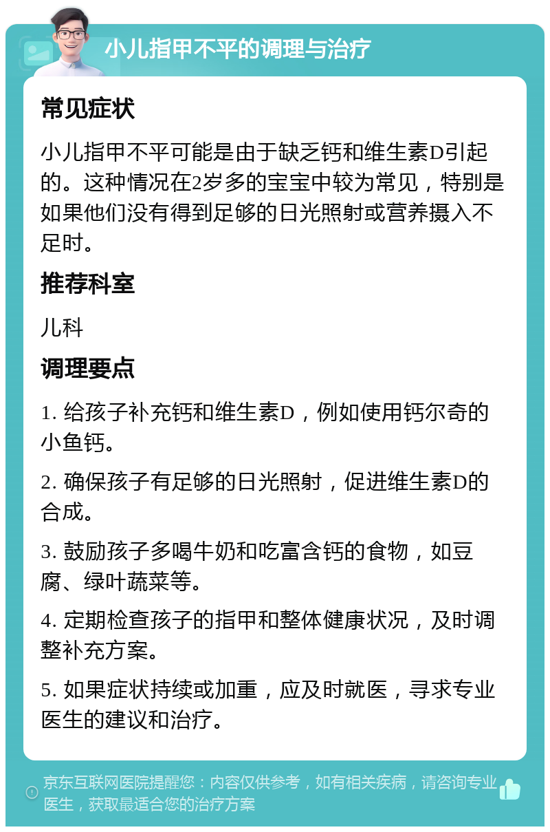 小儿指甲不平的调理与治疗 常见症状 小儿指甲不平可能是由于缺乏钙和维生素D引起的。这种情况在2岁多的宝宝中较为常见，特别是如果他们没有得到足够的日光照射或营养摄入不足时。 推荐科室 儿科 调理要点 1. 给孩子补充钙和维生素D，例如使用钙尔奇的小鱼钙。 2. 确保孩子有足够的日光照射，促进维生素D的合成。 3. 鼓励孩子多喝牛奶和吃富含钙的食物，如豆腐、绿叶蔬菜等。 4. 定期检查孩子的指甲和整体健康状况，及时调整补充方案。 5. 如果症状持续或加重，应及时就医，寻求专业医生的建议和治疗。