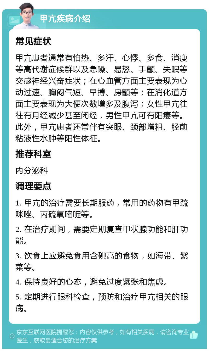 甲亢疾病介绍 常见症状 甲亢患者通常有怕热、多汗、心悸、多食、消瘦等高代谢症候群以及急躁、易怒、手颤、失眠等交感神经兴奋症状；在心血管方面主要表现为心动过速、胸闷气短、早搏、房颤等；在消化道方面主要表现为大便次数增多及腹泻；女性甲亢往往有月经减少甚至闭经，男性甲亢可有阳痿等。此外，甲亢患者还常伴有突眼、颈部增粗、胫前粘液性水肿等阳性体征。 推荐科室 内分泌科 调理要点 1. 甲亢的治疗需要长期服药，常用的药物有甲巯咪唑、丙硫氧嘧啶等。 2. 在治疗期间，需要定期复查甲状腺功能和肝功能。 3. 饮食上应避免食用含碘高的食物，如海带、紫菜等。 4. 保持良好的心态，避免过度紧张和焦虑。 5. 定期进行眼科检查，预防和治疗甲亢相关的眼病。