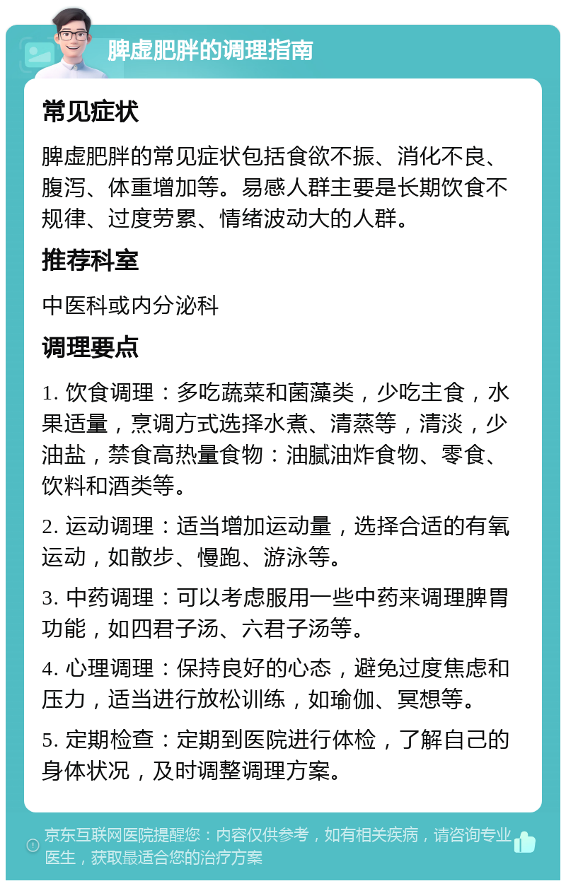 脾虚肥胖的调理指南 常见症状 脾虚肥胖的常见症状包括食欲不振、消化不良、腹泻、体重增加等。易感人群主要是长期饮食不规律、过度劳累、情绪波动大的人群。 推荐科室 中医科或内分泌科 调理要点 1. 饮食调理：多吃蔬菜和菌藻类，少吃主食，水果适量，烹调方式选择水煮、清蒸等，清淡，少油盐，禁食高热量食物：油腻油炸食物、零食、饮料和酒类等。 2. 运动调理：适当增加运动量，选择合适的有氧运动，如散步、慢跑、游泳等。 3. 中药调理：可以考虑服用一些中药来调理脾胃功能，如四君子汤、六君子汤等。 4. 心理调理：保持良好的心态，避免过度焦虑和压力，适当进行放松训练，如瑜伽、冥想等。 5. 定期检查：定期到医院进行体检，了解自己的身体状况，及时调整调理方案。