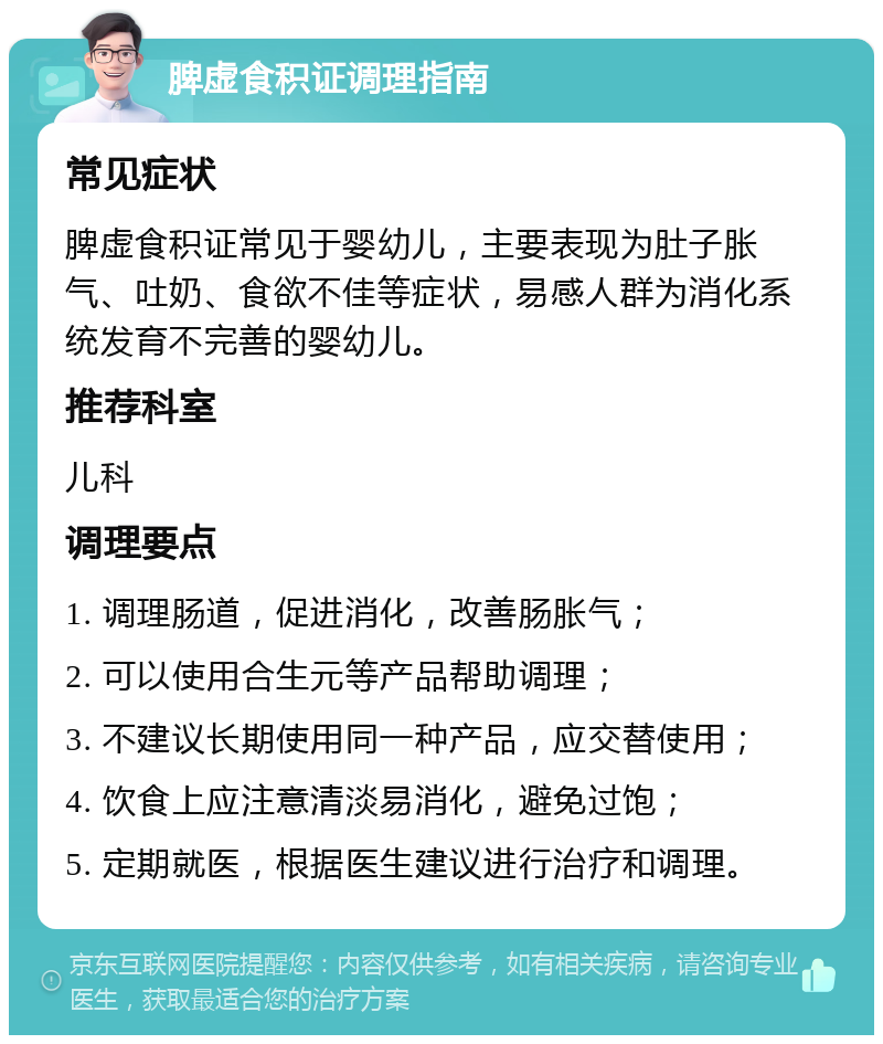 脾虚食积证调理指南 常见症状 脾虚食积证常见于婴幼儿，主要表现为肚子胀气、吐奶、食欲不佳等症状，易感人群为消化系统发育不完善的婴幼儿。 推荐科室 儿科 调理要点 1. 调理肠道，促进消化，改善肠胀气； 2. 可以使用合生元等产品帮助调理； 3. 不建议长期使用同一种产品，应交替使用； 4. 饮食上应注意清淡易消化，避免过饱； 5. 定期就医，根据医生建议进行治疗和调理。