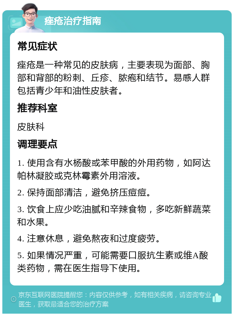 痤疮治疗指南 常见症状 痤疮是一种常见的皮肤病，主要表现为面部、胸部和背部的粉刺、丘疹、脓疱和结节。易感人群包括青少年和油性皮肤者。 推荐科室 皮肤科 调理要点 1. 使用含有水杨酸或苯甲酸的外用药物，如阿达帕林凝胶或克林霉素外用溶液。 2. 保持面部清洁，避免挤压痘痘。 3. 饮食上应少吃油腻和辛辣食物，多吃新鲜蔬菜和水果。 4. 注意休息，避免熬夜和过度疲劳。 5. 如果情况严重，可能需要口服抗生素或维A酸类药物，需在医生指导下使用。