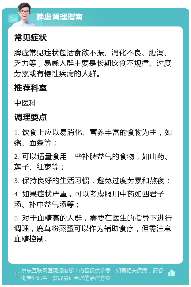 脾虚调理指南 常见症状 脾虚常见症状包括食欲不振、消化不良、腹泻、乏力等，易感人群主要是长期饮食不规律、过度劳累或有慢性疾病的人群。 推荐科室 中医科 调理要点 1. 饮食上应以易消化、营养丰富的食物为主，如粥、面条等； 2. 可以适量食用一些补脾益气的食物，如山药、莲子、红枣等； 3. 保持良好的生活习惯，避免过度劳累和熬夜； 4. 如果症状严重，可以考虑服用中药如四君子汤、补中益气汤等； 5. 对于血糖高的人群，需要在医生的指导下进行调理，鹿茸粉蒸蛋可以作为辅助食疗，但需注意血糖控制。