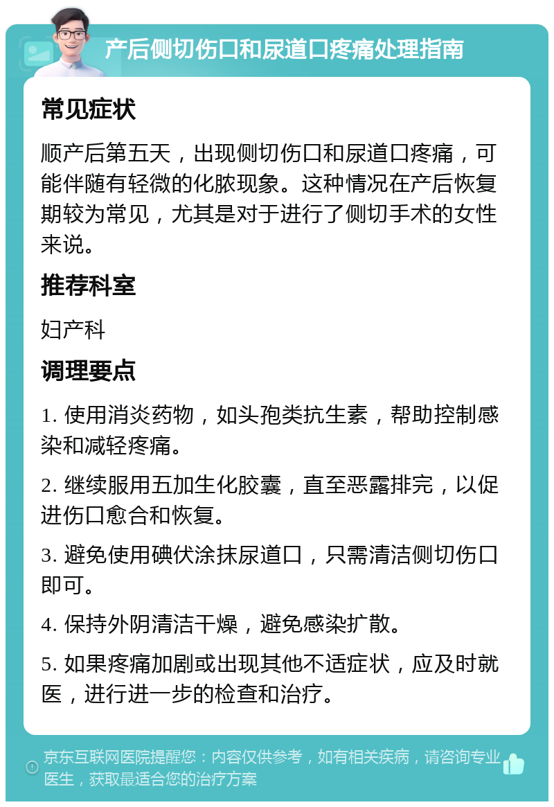 产后侧切伤口和尿道口疼痛处理指南 常见症状 顺产后第五天，出现侧切伤口和尿道口疼痛，可能伴随有轻微的化脓现象。这种情况在产后恢复期较为常见，尤其是对于进行了侧切手术的女性来说。 推荐科室 妇产科 调理要点 1. 使用消炎药物，如头孢类抗生素，帮助控制感染和减轻疼痛。 2. 继续服用五加生化胶囊，直至恶露排完，以促进伤口愈合和恢复。 3. 避免使用碘伏涂抹尿道口，只需清洁侧切伤口即可。 4. 保持外阴清洁干燥，避免感染扩散。 5. 如果疼痛加剧或出现其他不适症状，应及时就医，进行进一步的检查和治疗。