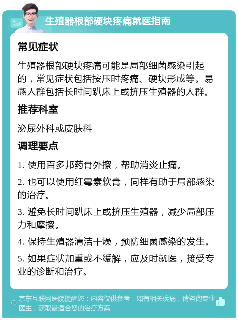 生殖器根部硬块疼痛就医指南 常见症状 生殖器根部硬块疼痛可能是局部细菌感染引起的，常见症状包括按压时疼痛、硬块形成等。易感人群包括长时间趴床上或挤压生殖器的人群。 推荐科室 泌尿外科或皮肤科 调理要点 1. 使用百多邦药膏外擦，帮助消炎止痛。 2. 也可以使用红霉素软膏，同样有助于局部感染的治疗。 3. 避免长时间趴床上或挤压生殖器，减少局部压力和摩擦。 4. 保持生殖器清洁干燥，预防细菌感染的发生。 5. 如果症状加重或不缓解，应及时就医，接受专业的诊断和治疗。