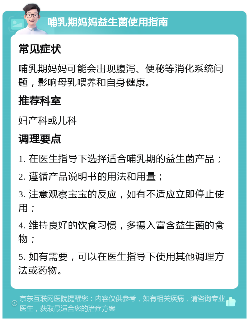 哺乳期妈妈益生菌使用指南 常见症状 哺乳期妈妈可能会出现腹泻、便秘等消化系统问题，影响母乳喂养和自身健康。 推荐科室 妇产科或儿科 调理要点 1. 在医生指导下选择适合哺乳期的益生菌产品； 2. 遵循产品说明书的用法和用量； 3. 注意观察宝宝的反应，如有不适应立即停止使用； 4. 维持良好的饮食习惯，多摄入富含益生菌的食物； 5. 如有需要，可以在医生指导下使用其他调理方法或药物。