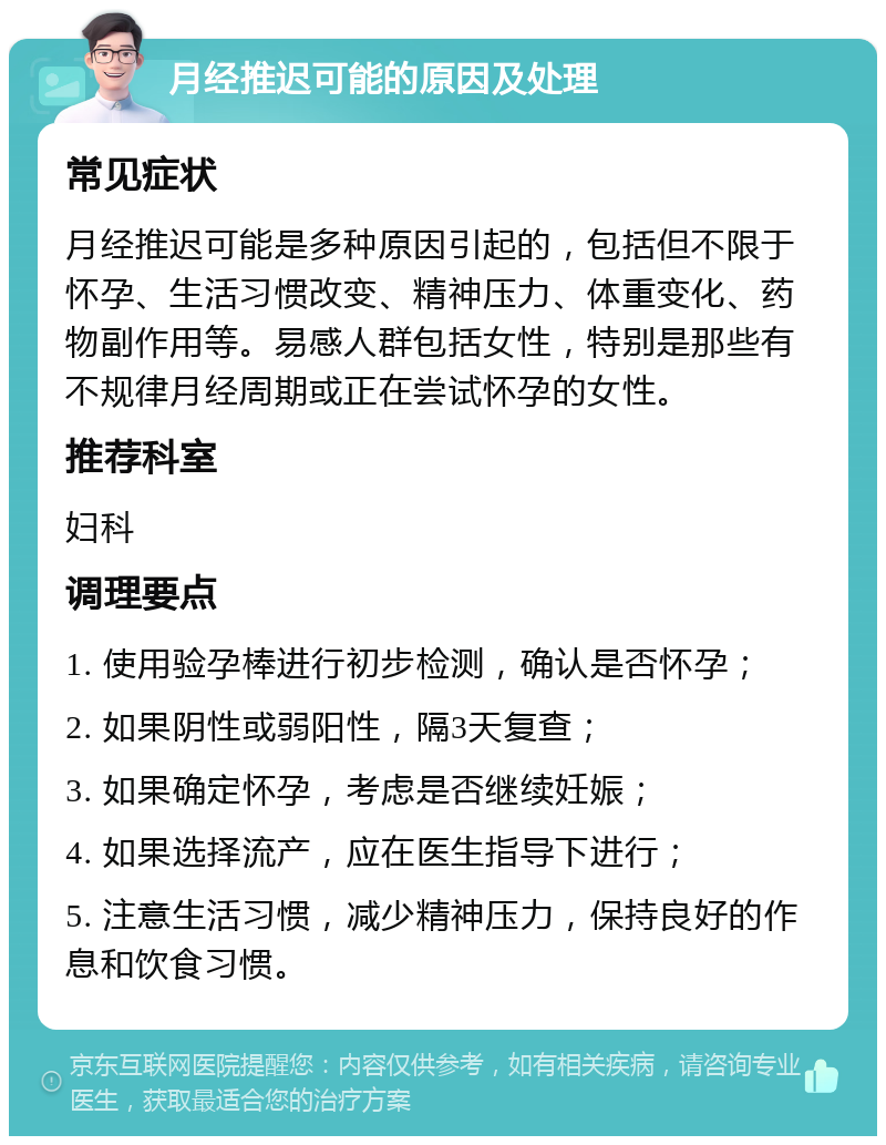 月经推迟可能的原因及处理 常见症状 月经推迟可能是多种原因引起的，包括但不限于怀孕、生活习惯改变、精神压力、体重变化、药物副作用等。易感人群包括女性，特别是那些有不规律月经周期或正在尝试怀孕的女性。 推荐科室 妇科 调理要点 1. 使用验孕棒进行初步检测，确认是否怀孕； 2. 如果阴性或弱阳性，隔3天复查； 3. 如果确定怀孕，考虑是否继续妊娠； 4. 如果选择流产，应在医生指导下进行； 5. 注意生活习惯，减少精神压力，保持良好的作息和饮食习惯。