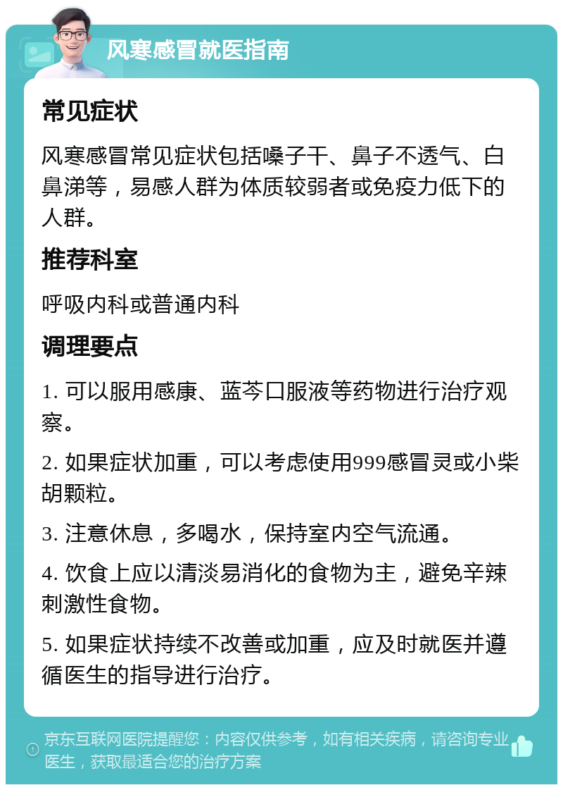 风寒感冒就医指南 常见症状 风寒感冒常见症状包括嗓子干、鼻子不透气、白鼻涕等，易感人群为体质较弱者或免疫力低下的人群。 推荐科室 呼吸内科或普通内科 调理要点 1. 可以服用感康、蓝芩口服液等药物进行治疗观察。 2. 如果症状加重，可以考虑使用999感冒灵或小柴胡颗粒。 3. 注意休息，多喝水，保持室内空气流通。 4. 饮食上应以清淡易消化的食物为主，避免辛辣刺激性食物。 5. 如果症状持续不改善或加重，应及时就医并遵循医生的指导进行治疗。