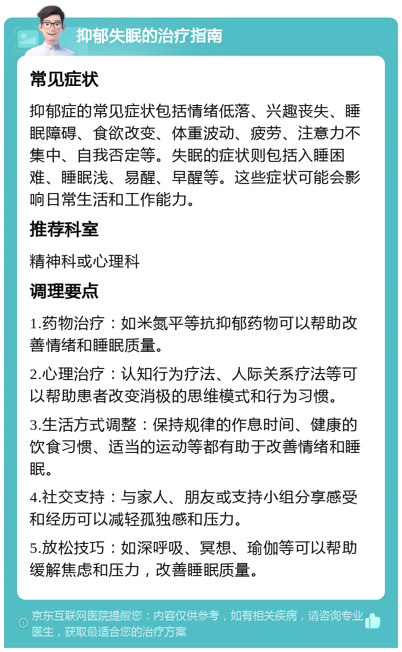 抑郁失眠的治疗指南 常见症状 抑郁症的常见症状包括情绪低落、兴趣丧失、睡眠障碍、食欲改变、体重波动、疲劳、注意力不集中、自我否定等。失眠的症状则包括入睡困难、睡眠浅、易醒、早醒等。这些症状可能会影响日常生活和工作能力。 推荐科室 精神科或心理科 调理要点 1.药物治疗：如米氮平等抗抑郁药物可以帮助改善情绪和睡眠质量。 2.心理治疗：认知行为疗法、人际关系疗法等可以帮助患者改变消极的思维模式和行为习惯。 3.生活方式调整：保持规律的作息时间、健康的饮食习惯、适当的运动等都有助于改善情绪和睡眠。 4.社交支持：与家人、朋友或支持小组分享感受和经历可以减轻孤独感和压力。 5.放松技巧：如深呼吸、冥想、瑜伽等可以帮助缓解焦虑和压力，改善睡眠质量。