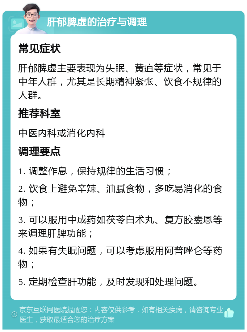 肝郁脾虚的治疗与调理 常见症状 肝郁脾虚主要表现为失眠、黄疸等症状，常见于中年人群，尤其是长期精神紧张、饮食不规律的人群。 推荐科室 中医内科或消化内科 调理要点 1. 调整作息，保持规律的生活习惯； 2. 饮食上避免辛辣、油腻食物，多吃易消化的食物； 3. 可以服用中成药如茯苓白术丸、复方胶囊恩等来调理肝脾功能； 4. 如果有失眠问题，可以考虑服用阿普唑仑等药物； 5. 定期检查肝功能，及时发现和处理问题。