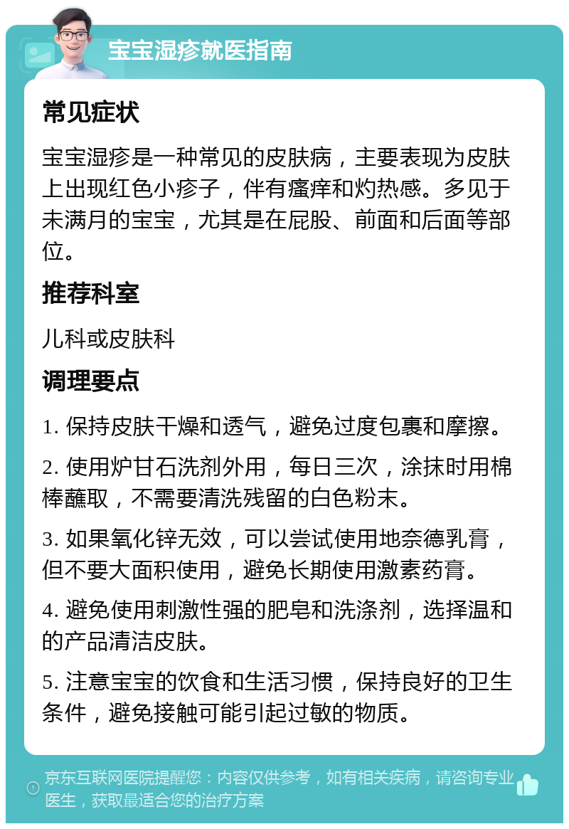 宝宝湿疹就医指南 常见症状 宝宝湿疹是一种常见的皮肤病，主要表现为皮肤上出现红色小疹子，伴有瘙痒和灼热感。多见于未满月的宝宝，尤其是在屁股、前面和后面等部位。 推荐科室 儿科或皮肤科 调理要点 1. 保持皮肤干燥和透气，避免过度包裹和摩擦。 2. 使用炉甘石洗剂外用，每日三次，涂抹时用棉棒蘸取，不需要清洗残留的白色粉末。 3. 如果氧化锌无效，可以尝试使用地奈德乳膏，但不要大面积使用，避免长期使用激素药膏。 4. 避免使用刺激性强的肥皂和洗涤剂，选择温和的产品清洁皮肤。 5. 注意宝宝的饮食和生活习惯，保持良好的卫生条件，避免接触可能引起过敏的物质。