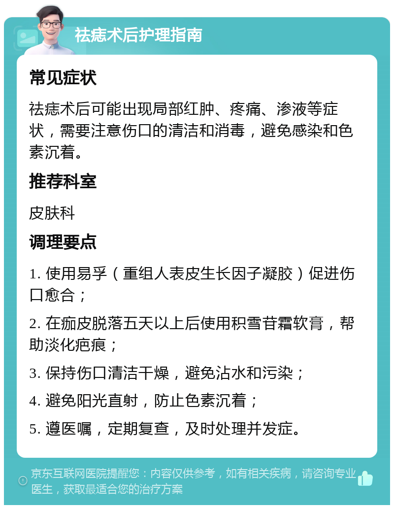 祛痣术后护理指南 常见症状 祛痣术后可能出现局部红肿、疼痛、渗液等症状，需要注意伤口的清洁和消毒，避免感染和色素沉着。 推荐科室 皮肤科 调理要点 1. 使用易孚（重组人表皮生长因子凝胶）促进伤口愈合； 2. 在痂皮脱落五天以上后使用积雪苷霜软膏，帮助淡化疤痕； 3. 保持伤口清洁干燥，避免沾水和污染； 4. 避免阳光直射，防止色素沉着； 5. 遵医嘱，定期复查，及时处理并发症。