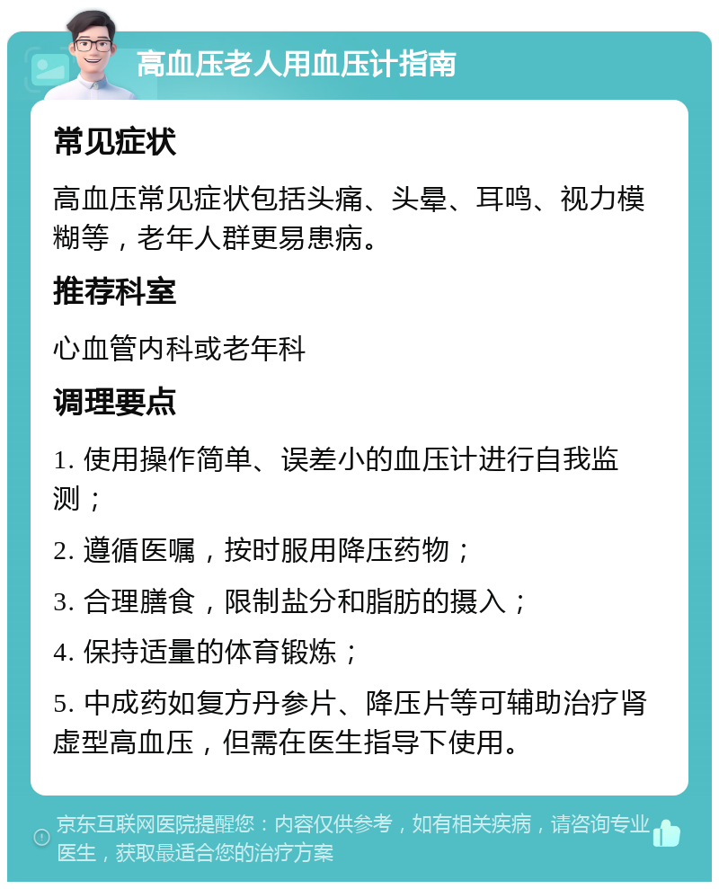 高血压老人用血压计指南 常见症状 高血压常见症状包括头痛、头晕、耳鸣、视力模糊等，老年人群更易患病。 推荐科室 心血管内科或老年科 调理要点 1. 使用操作简单、误差小的血压计进行自我监测； 2. 遵循医嘱，按时服用降压药物； 3. 合理膳食，限制盐分和脂肪的摄入； 4. 保持适量的体育锻炼； 5. 中成药如复方丹参片、降压片等可辅助治疗肾虚型高血压，但需在医生指导下使用。