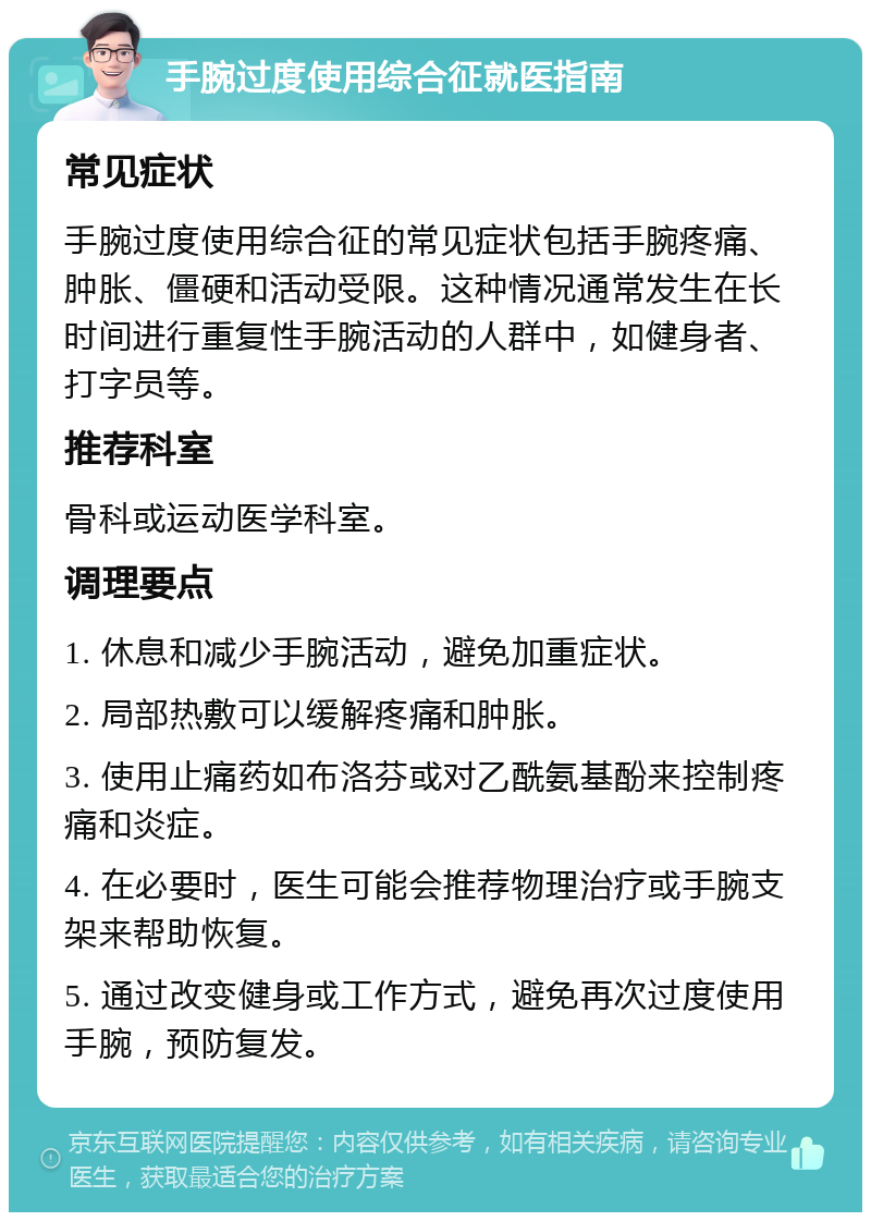 手腕过度使用综合征就医指南 常见症状 手腕过度使用综合征的常见症状包括手腕疼痛、肿胀、僵硬和活动受限。这种情况通常发生在长时间进行重复性手腕活动的人群中，如健身者、打字员等。 推荐科室 骨科或运动医学科室。 调理要点 1. 休息和减少手腕活动，避免加重症状。 2. 局部热敷可以缓解疼痛和肿胀。 3. 使用止痛药如布洛芬或对乙酰氨基酚来控制疼痛和炎症。 4. 在必要时，医生可能会推荐物理治疗或手腕支架来帮助恢复。 5. 通过改变健身或工作方式，避免再次过度使用手腕，预防复发。