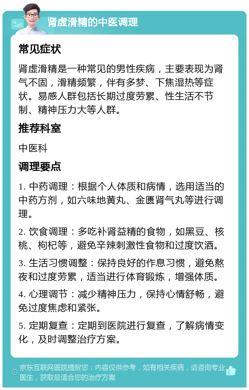 肾虚滑精的中医调理 常见症状 肾虚滑精是一种常见的男性疾病，主要表现为肾气不固，滑精频繁，伴有多梦、下焦湿热等症状。易感人群包括长期过度劳累、性生活不节制、精神压力大等人群。 推荐科室 中医科 调理要点 1. 中药调理：根据个人体质和病情，选用适当的中药方剂，如六味地黄丸、金匮肾气丸等进行调理。 2. 饮食调理：多吃补肾益精的食物，如黑豆、核桃、枸杞等，避免辛辣刺激性食物和过度饮酒。 3. 生活习惯调整：保持良好的作息习惯，避免熬夜和过度劳累，适当进行体育锻炼，增强体质。 4. 心理调节：减少精神压力，保持心情舒畅，避免过度焦虑和紧张。 5. 定期复查：定期到医院进行复查，了解病情变化，及时调整治疗方案。