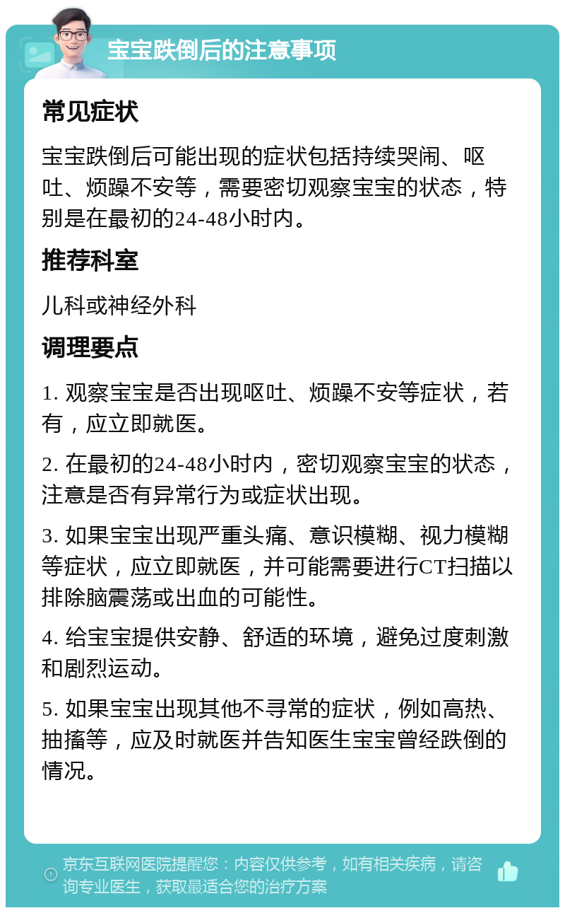 宝宝跌倒后的注意事项 常见症状 宝宝跌倒后可能出现的症状包括持续哭闹、呕吐、烦躁不安等，需要密切观察宝宝的状态，特别是在最初的24-48小时内。 推荐科室 儿科或神经外科 调理要点 1. 观察宝宝是否出现呕吐、烦躁不安等症状，若有，应立即就医。 2. 在最初的24-48小时内，密切观察宝宝的状态，注意是否有异常行为或症状出现。 3. 如果宝宝出现严重头痛、意识模糊、视力模糊等症状，应立即就医，并可能需要进行CT扫描以排除脑震荡或出血的可能性。 4. 给宝宝提供安静、舒适的环境，避免过度刺激和剧烈运动。 5. 如果宝宝出现其他不寻常的症状，例如高热、抽搐等，应及时就医并告知医生宝宝曾经跌倒的情况。