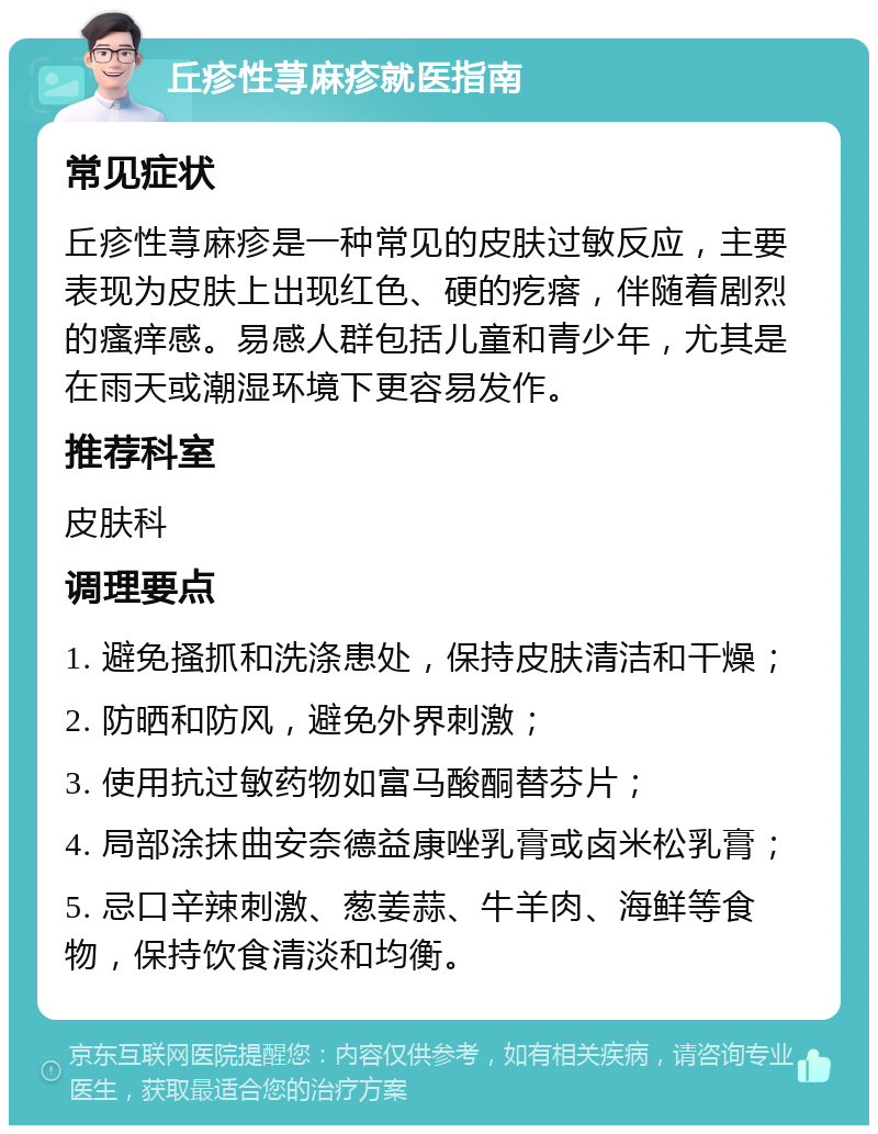 丘疹性荨麻疹就医指南 常见症状 丘疹性荨麻疹是一种常见的皮肤过敏反应，主要表现为皮肤上出现红色、硬的疙瘩，伴随着剧烈的瘙痒感。易感人群包括儿童和青少年，尤其是在雨天或潮湿环境下更容易发作。 推荐科室 皮肤科 调理要点 1. 避免搔抓和洗涤患处，保持皮肤清洁和干燥； 2. 防晒和防风，避免外界刺激； 3. 使用抗过敏药物如富马酸酮替芬片； 4. 局部涂抹曲安奈德益康唑乳膏或卤米松乳膏； 5. 忌口辛辣刺激、葱姜蒜、牛羊肉、海鲜等食物，保持饮食清淡和均衡。