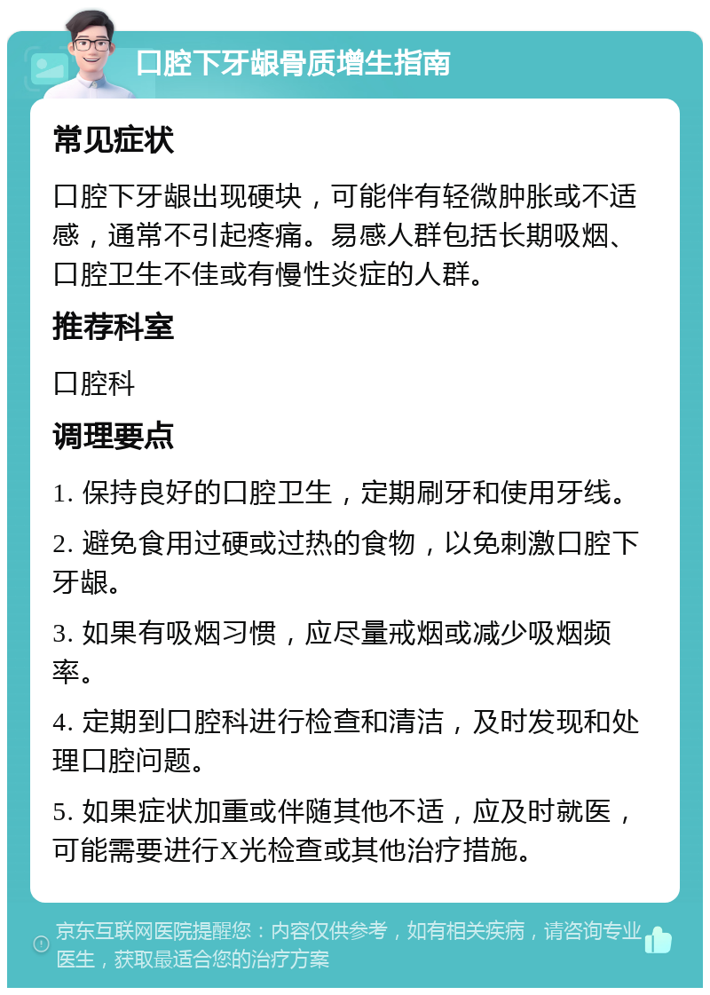 口腔下牙龈骨质增生指南 常见症状 口腔下牙龈出现硬块，可能伴有轻微肿胀或不适感，通常不引起疼痛。易感人群包括长期吸烟、口腔卫生不佳或有慢性炎症的人群。 推荐科室 口腔科 调理要点 1. 保持良好的口腔卫生，定期刷牙和使用牙线。 2. 避免食用过硬或过热的食物，以免刺激口腔下牙龈。 3. 如果有吸烟习惯，应尽量戒烟或减少吸烟频率。 4. 定期到口腔科进行检查和清洁，及时发现和处理口腔问题。 5. 如果症状加重或伴随其他不适，应及时就医，可能需要进行X光检查或其他治疗措施。