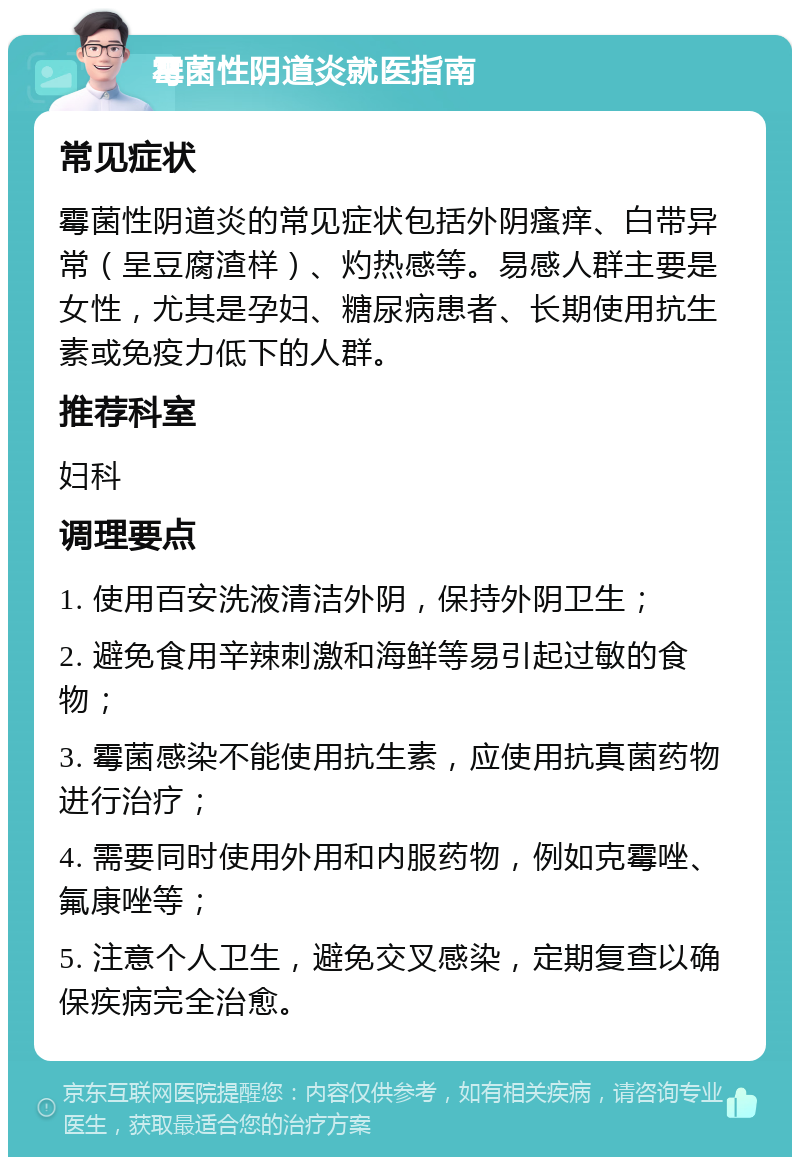 霉菌性阴道炎就医指南 常见症状 霉菌性阴道炎的常见症状包括外阴瘙痒、白带异常（呈豆腐渣样）、灼热感等。易感人群主要是女性，尤其是孕妇、糖尿病患者、长期使用抗生素或免疫力低下的人群。 推荐科室 妇科 调理要点 1. 使用百安洗液清洁外阴，保持外阴卫生； 2. 避免食用辛辣刺激和海鲜等易引起过敏的食物； 3. 霉菌感染不能使用抗生素，应使用抗真菌药物进行治疗； 4. 需要同时使用外用和内服药物，例如克霉唑、氟康唑等； 5. 注意个人卫生，避免交叉感染，定期复查以确保疾病完全治愈。