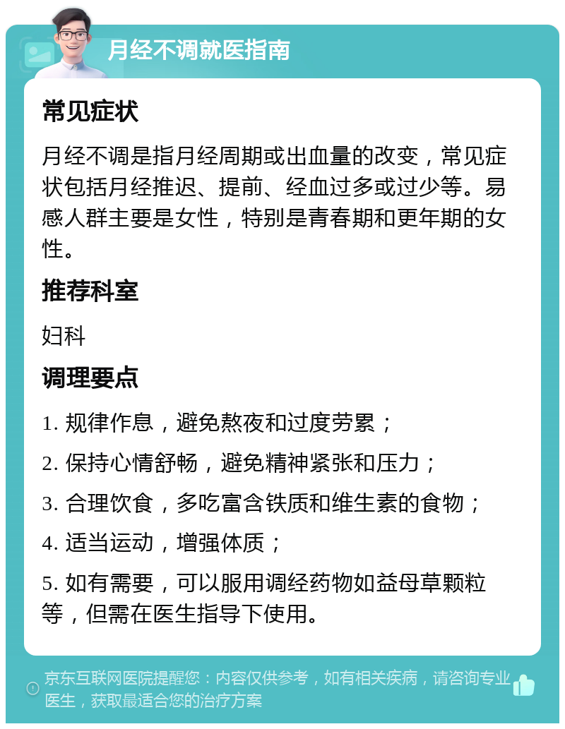 月经不调就医指南 常见症状 月经不调是指月经周期或出血量的改变，常见症状包括月经推迟、提前、经血过多或过少等。易感人群主要是女性，特别是青春期和更年期的女性。 推荐科室 妇科 调理要点 1. 规律作息，避免熬夜和过度劳累； 2. 保持心情舒畅，避免精神紧张和压力； 3. 合理饮食，多吃富含铁质和维生素的食物； 4. 适当运动，增强体质； 5. 如有需要，可以服用调经药物如益母草颗粒等，但需在医生指导下使用。