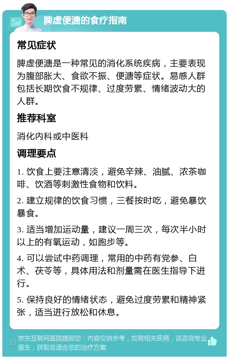 脾虚便溏的食疗指南 常见症状 脾虚便溏是一种常见的消化系统疾病，主要表现为腹部胀大、食欲不振、便溏等症状。易感人群包括长期饮食不规律、过度劳累、情绪波动大的人群。 推荐科室 消化内科或中医科 调理要点 1. 饮食上要注意清淡，避免辛辣、油腻、浓茶咖啡、饮酒等刺激性食物和饮料。 2. 建立规律的饮食习惯，三餐按时吃，避免暴饮暴食。 3. 适当增加运动量，建议一周三次，每次半小时以上的有氧运动，如跑步等。 4. 可以尝试中药调理，常用的中药有党参、白术、茯苓等，具体用法和剂量需在医生指导下进行。 5. 保持良好的情绪状态，避免过度劳累和精神紧张，适当进行放松和休息。